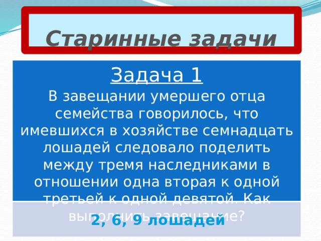 Старинные задачи Задача 1 В завещании умершего отца семейства говорилось, что имевшихся в хозяйстве семнадцать лошадей следовало поделить между тремя наследниками в отношении одна вторая к одной третьей к одной девятой. Как выполнить завещание? 2, 6, 9 лошадей 