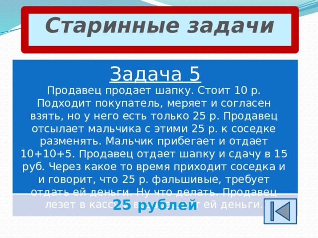 Старинные задачи Задача 5 Продавец продает шапку. Стоит 10 р. Подходит покупатель, меряет и согласен взять, но у него есть только 25 р. Продавец отсылает мальчика с этими 25 р. к соседке разменять. Мальчик прибегает и отдает 10+10+5. Продавец отдает шапку и сдачу в 15 руб. Через какое то время приходит соседка и и говорит, что 25 р. фальшивые, требует отдать ей деньги. Ну что делать. Продавец лезет в кассу и возвращает ей деньги. 25 рублей 