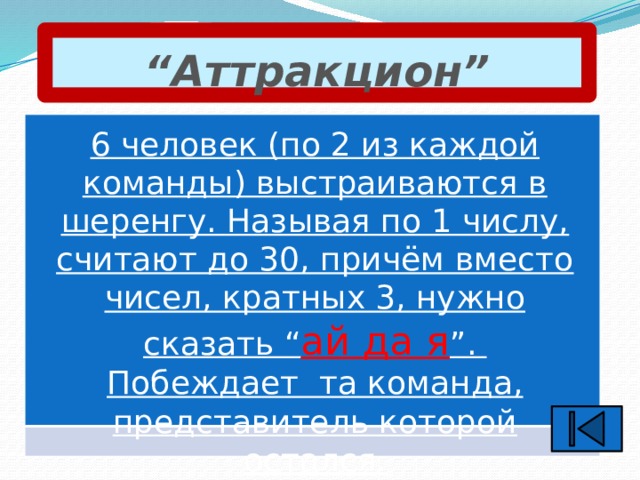 “ Аттракцион” 6 человек (по 2 из каждой команды) выстраиваются в шеренгу. Называя по 1 числу, считают до 30, причём вместо чисел, кратных 3, нужно сказать “ ай да я ”. Побеждает та команда, представитель которой остался.  
