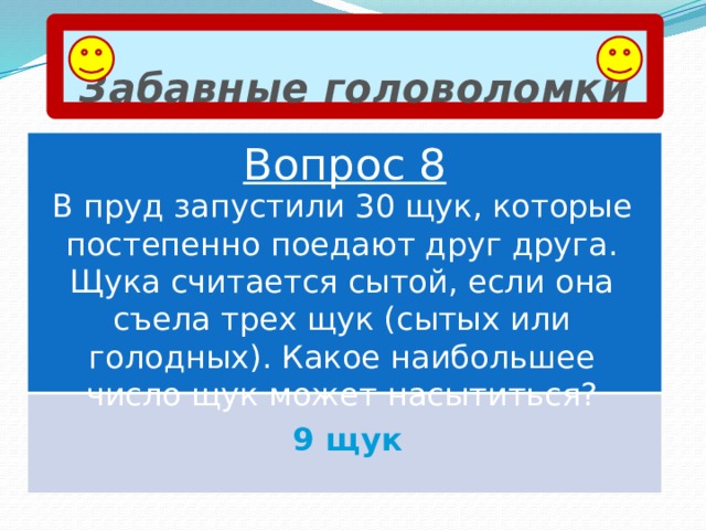 Забавные головоломки Вопрос 8 В пруд запустили 30 щук, которые постепенно поедают друг друга. Щука считается сытой, если она съела трех щук (сытых или голодных). Какое наибольшее число щук может насытиться? 9 щук 