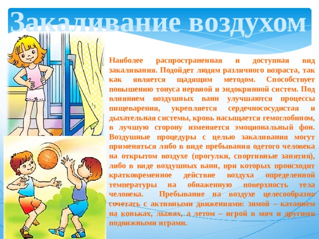Закаливание воздухом Наиболее распространенная и доступная вид закаливания. Подойдет людям различного возраста, так как является щадящим методом. Способствует повышению тонуса нервной и эндокринной систем. Под влиянием воздушных ванн улучшаются процессы пищеварения, укрепляется сердечнососудистая и дыхательная системы, кровь насыщается гемоглобином, в лучшую сторону изменяется эмоциональный фон. Воздушные процедуры с целью закаливания могут применяться либо в виде пребывания одетого человека на открытом воздухе (прогулки, спортивные занятия), либо в виде воздушных ванн, при которых происходит кратковременное действие воздуха определенной температуры на обнаженную поверхность тела человека. Пребывание на воздухе целесообразно сочетать с активными движениями: зимой – катанием на коньках, лыжах, а летом – игрой в мяч и другими подвижными играми. 