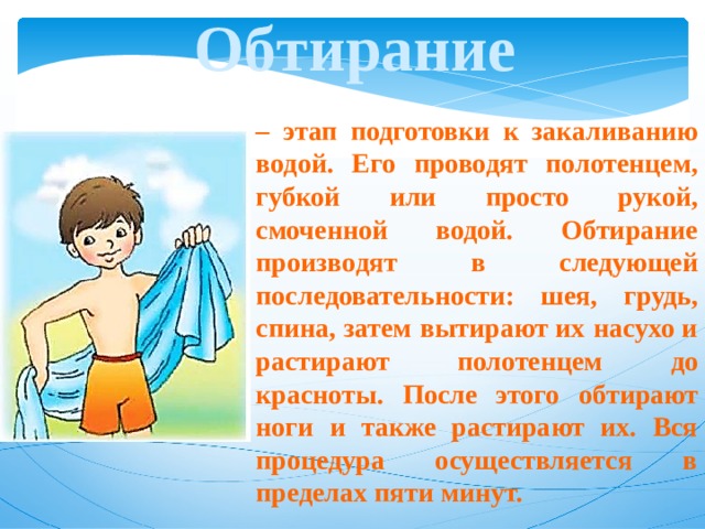 Обтирание – этап подготовки к закаливанию водой. Его проводят полотенцем, губкой или просто рукой, смоченной водой. Обтирание производят в следующей последовательности: шея, грудь, спина, затем вытирают их насухо и растирают полотенцем до красноты. После этого обтирают ноги и также растирают их. Вся процедура осуществляется в пределах пяти минут. 