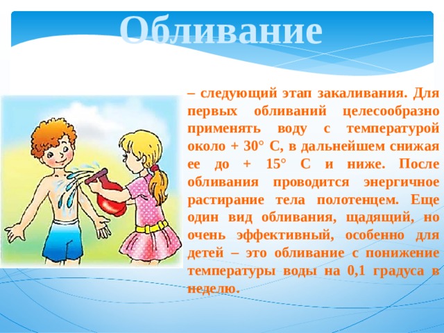 Обливание – следующий этап закаливания. Для первых обливаний целесообразно применять воду с температурой около + 30° С, в дальнейшем снижая ее до + 15° С и ниже. После обливания проводится энергичное растирание тела полотенцем. Еще один вид обливания, щадящий, но очень эффективный, особенно для детей – это обливание с понижение температуры воды на 0,1 градуса в неделю. 