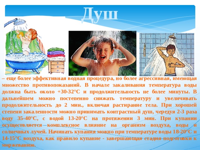 Душ – еще более эффективная водная процедура, но более агрессивная, имеющая множество противопоказаний. В начале закаливания температура воды должна быть около +30-32°С и продолжительность не более минуты. В дальнейшем можно постепенно снижать температуру и увеличивать продолжительность до 2 мин., включая растирание тела. При хорошей степени закаленности можно принимать контрастный душ, чередуя 2-3 раза воду 35-40°С, с водой 13-20°С на протяжении 3 мин. При купании осуществляется комплексное влияние на организм воздуха, воды и солнечных лучей. Начинать купания можно при температуре воды 18-20°С и 14-15°С воздуха, как правило купание - завершающая стадия подготовки к моржеванию. 