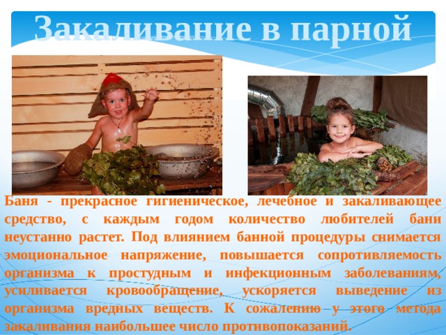 Закаливание в парной Баня - прекрасное гигиеническое, лечебное и закаливающее средство, с каждым годом количество любителей бани неустанно растет. Под влиянием банной процедуры снимается эмоциональное напряжение, повышается сопротивляемость организма к простудным и инфекционным заболеваниям, усиливается кровообращение, ускоряется выведение из организма вредных веществ. К сожалению у этого метода закаливания наибольшее число противопоказаний. 