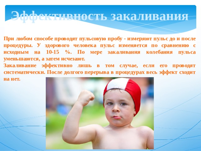Эффективность закаливания При любом способе проводят пульсовую пробу - измеряют пульс до и после процедуры. У здорового человека пульс изменяется по сравнению с исходным на 10-15 %. По мере закаливания колебания пульса уменьшаются, а затем исчезают. Закаливание эффективно лишь в том случае, если его проводят систематически. После долгого перерыва в процедурах весь эффект сходит на нет. 