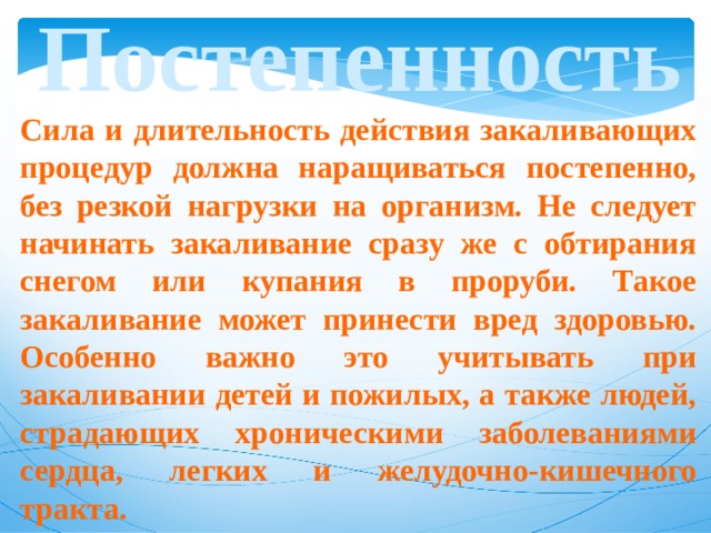 Постепенность Сила и длительность действия закаливающих процедур должна наращиваться постепенно, без резкой нагрузки на организм. Не следует начинать закаливание сразу же с обтирания снегом или купания в проруби. Такое закаливание может принести вред здоровью. Особенно важно это учитывать при закаливании детей и пожилых, а также людей, страдающих хроническими заболеваниями сердца, легких и желудочно-кишечного тракта. 