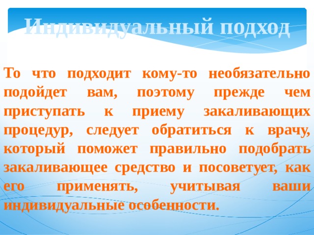 Индивидуальный подход То что подходит кому-то необязательно подойдет вам, поэтому прежде чем приступать к приему закаливающих процедур, следует обратиться к врачу, который поможет правильно подобрать закаливающее средство и посоветует, как его применять, учитывая ваши индивидуальные особенности. 