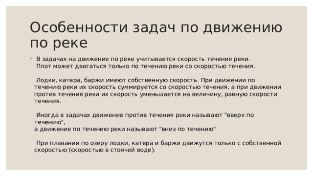 Особенности задач по движению по реке  В задачах на движение по реке учитывается скорость течения реки.   Плот может двигаться только по течению реки со скоростью течения.    Лодки, катера, баржи имеют собственную скорость. При движении по течению реки их скорость суммируется со скоростью течения, а при движении против течения реки их скорость уменьшается на величину, равную скорости течения.   Иногда в задачах движение против течения реки называют 