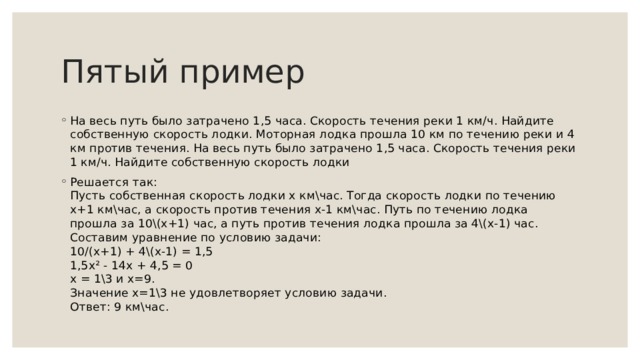 Пятый пример На весь путь было затрачено 1,5 часа. Скорость течения реки 1 км/ч. Найдите собственную скорость лодки. Моторная лодка прошла 10 км по течению реки и 4 км против течения. На весь путь было затрачено 1,5 часа. Скорость течения реки 1 км/ч. Найдите собственную скорость лодки Решается так:   Пусть собственная скорость лодки х км\час. Тогда скорость лодки по течению х+1 км\час, а скорость против течения х-1 км\час. Путь по течению лодка прошла за 10\(х+1) час, а путь против течения лодка прошла за 4\(х-1) час. Составим уравнение по условию задачи:   10/(х+1) + 4\(х-1) = 1,5   1,5х² - 14х + 4,5 = 0   х = 1\3 и х=9.   Значение х=1\3 не удовлетворяет условию задачи.   Ответ: 9 км\час. 