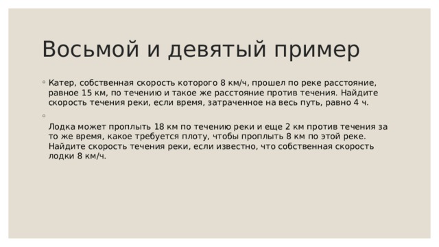 Восьмой и девятый пример Катер, собственная скорость которого 8 км/ч, прошел по реке расстояние, равное 15 км, по течению и такое же расстояние против течения. Найдите скорость течения реки, если время, затраченное на весь путь, равно 4 ч.  Лодка может проплыть 18 км по течению реки и еще 2 км против течения за то же время, какое требуется плоту, чтобы проплыть 8 км по этой реке. Найдите скорость течения реки, если известно, что собственная скорость лодки 8 км/ч. 