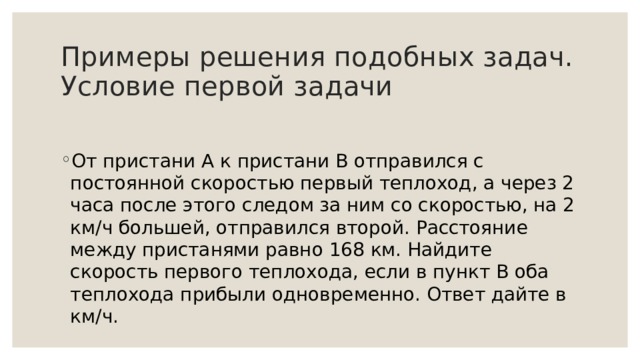 Примеры решения подобных задач.  Условие первой задачи От пристани А к пристани В отправился с постоянной скоростью первый теплоход, а через 2 часа после этого следом за ним со скоростью, на 2 км/ч большей, отправился второй. Расстояние между пристанями равно 168 км. Найдите скорость первого теплохода, если в пункт В оба теплохода прибыли одновременно. Ответ дайте в км/ч.   