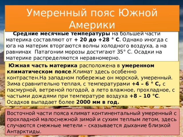 Умеренный пояс Южной Америки  Средние месячные температуры на большей части материка составляют от + 20 до +28 ° С . Однако иногда с юга на материк вторгаются волны холодного воздуха, а на равнинах Патагонии морозы достигают 35° С. Осадки на материке распределяются неравномерно.  Южная часть материка расположена в умеренном климатическом поясе .Климат здесь особенно контрастен.На западном побережье он морской, умеренный. Зима сравнительно теплая, с температурами +4 – 6 ° С, с пасмурной, ветреной погодой, а лето влажное, прохладное, с частыми дождями при температуре воздуха +8 – 10 °С . Осадков выпадает более 2000 мм в год. Восточной части пояса климат континентальный умеренный с прохладной малоснежной зимой и сухим теплым летом, здесь случаются снежные метели – сказывается дыхание близкой Антарктиды. 