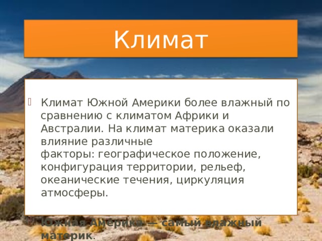 Климат Климат Южной Америки более влажный по сравнению с климатом Африки и Австралии. На климат материка оказали влияние различные факторы: географическое положение, конфигурация территории, рельеф, океанические течения, циркуляция атмосферы. Южная Америка — самый влажный материк . 