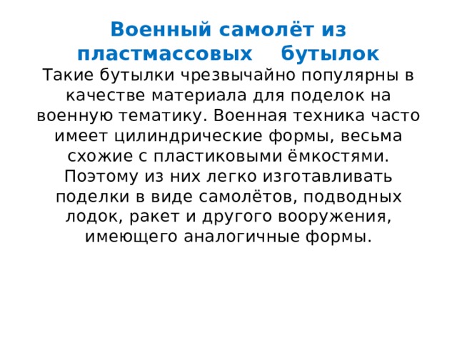 Военный самолёт из пластмассовых бутылок  Такие бутылки чрезвычайно популярны в качестве материала для поделок на военную тематику. Военная техника часто имеет цилиндрические формы, весьма схожие с пластиковыми ёмкостями. Поэтому из них легко изготавливать поделки в виде самолётов, подводных лодок, ракет и другого вооружения, имеющего аналогичные формы.    