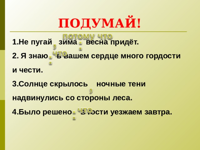 ПОДУМАЙ! 1.Не пугай зима весна придёт.   2. Я знаю в вашем сердце много гордости и чести.   3.Солнце скрылось ночные тени надвинулись со стороны леса.   4.Было решено в гости уезжаем завтра.   