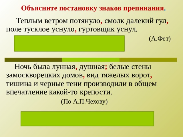 Объясните постановку знаков препинания .  Теплым ветром потянуло , смолк далекий гул , поле тусклое уснуло , гуртовщик уснул.        (А.Фет)  Простое, перечисление событий   Ночь была лунная , душная ; белые стены замоскворецких домов , вид тяжелых ворот , тишина и черные тени производили в общем впечатление какой-то крепости.    (По А.П.Чехову)  Каждая часть предложения осложнена.  