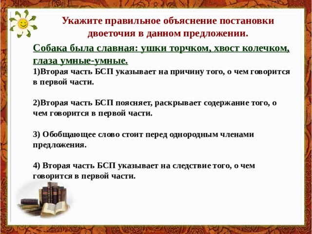 Укажите правильное объяснение постановки двоеточия в данном предложении. Собака была славная: ушки торчком, хвост колечком, глаза умные-умные. 1)Вторая часть БСП указывает на причину того, о чем говорится в первой части.  2)Вторая часть БСП поясняет, раскрывает содержание того, о чем говорится в первой части.  3) Обобщающее слово стоит перед однородным членами предложения.  4) Вторая часть БСП указывает на следствие того, о чем говорится в первой части. 