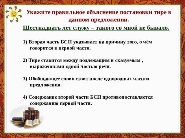 Укажите правильное объяснение постановки тире в данном предложении. Шестнадцать лет служу – такого со мной не бывало.  1) Вторая часть БСП указывает на причину того, о чём говорится в первой части.  2) Тире ставится между подлежащим и сказуемым , выраженными одной частью речи.  3) Обобщающее слово стоит после однородных членов предложения.  4) Содержание второй части БСП противопоставляется содержанию первой части. 