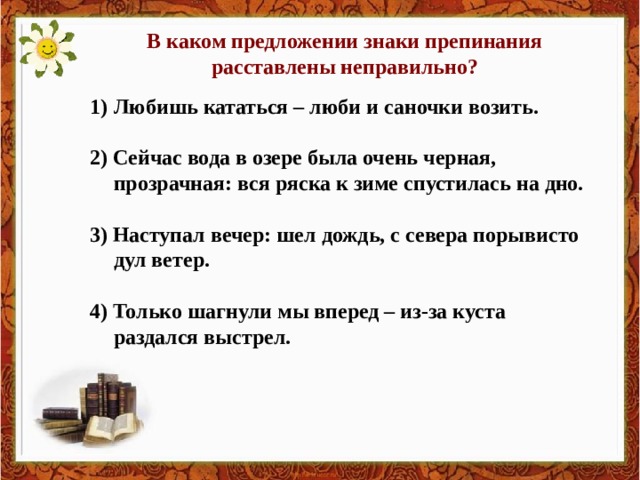 В каком предложении знаки препинания расставлены неправильно? Любишь кататься – люби и саночки возить.  2) Сейчас вода в озере была очень черная, прозрачная: вся ряска к зиме спустилась на дно.  3) Наступал вечер: шел дождь, с севера порывисто дул ветер.  4) Только шагнули мы вперед – из-за куста раздался выстрел. 