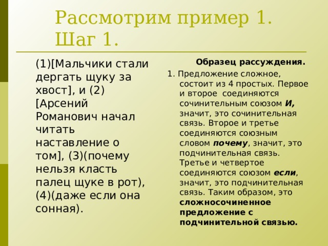 Рассмотрим пример 1.  Шаг 1.  Образец рассуждения. 1. Предложение сложное, состоит из 4 простых. Первое и второе соединяются сочинительным союзом И, значит, это сочинительная связь. Второе и третье соединяются союзным словом почему , значит, это подчинительная связь. Третье и четвертое соединяются союзом если , значит, это подчинительная связь. Таким образом, это сложносочиненное предложение с подчинительной связью. (1)[ Мальчики стали дергать щуку за хвост ] , и (2) [ Арсений Романович начал читать наставление о том ] , (3)(почему нельзя класть палец щуке в рот), (4)(даже если она сонная). 