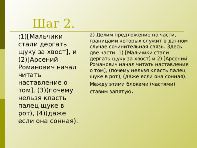Шаг 2. 2) Делим предложение на части, границами которых служит в данном случае сочинительная связь. Здесь две части: 1) [Мальчики стали дергать щуку за хвост] и 2) [Арсений Романович начал читать наставление о том], (почему нельзя класть палец щуке в рот), (даже если она сонная). Между этими блоками (частями) ставим запятую . ( 1)[ Мальчики стали дергать щуку за хвост ] , и (2) [ Арсений Романович начал читать наставление о том ] , (3)(почему нельзя класть палец щуке в рот), (4)(даже если она сонная). 