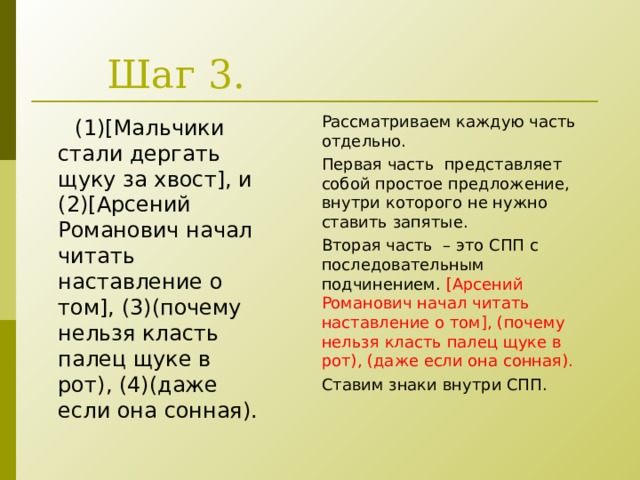 Шаг 3. Рассматриваем каждую часть отдельно. Первая часть представляет собой простое предложение, внутри которого не нужно ставить запятые. Вторая часть – это СПП с последовательным подчинением. [ Арсений Романович начал читать наставление о том ] , (почему нельзя класть палец щуке в рот), (даже если она сонная). Ставим знаки внутри СПП.  (1)[ Мальчики стали дергать щуку за хвост ] , и (2) [ Арсений Романович начал читать наставление о том ] , (3)(почему нельзя класть палец щуке в рот), (4)(даже если она сонная). 