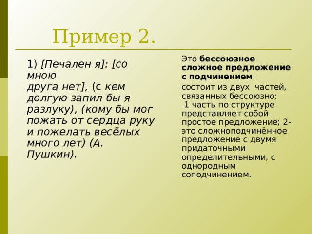 Пример 2. Это  бессоюзное сложное предложение с подчинением : состоит из двух частей, связанных бессоюзно;  1 часть по структуре представляет собой простое предложение; 2- это сложноподчинённое предложение с двумя придаточными определительными, с однородным соподчинением. 1)   [ Печален я ] : [со мною друга нет],  (с  кем долгую запил бы я разлуку), (кому бы мог пожать от сердца руку и пожелать весёлых много лет) (А. Пушкин).  