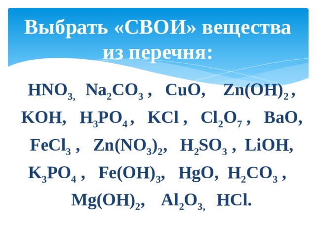 Выбрать «СВОИ» вещества из перечня: HNO 3, Na 2 CO 3 , CuO, Zn(OН) 2 , KOH, H 3 PO 4 , KCl , Cl 2 O 7 , BaO, FeCl 3 , Zn(NO 3 ) 2 , H 2 SO 3 , LiOH, K 3 PO 4 , Fe(OH) 3 , HgO, H 2 CO 3 , Mg(OH) 2 , Al 2 O 3, HCl. 