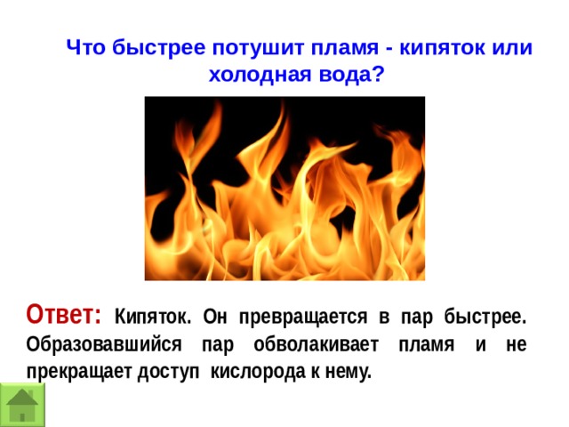 Что быстрее потушит пламя - кипяток или холодная вода? Ответ: Кипяток. Он превращается в пар быстрее. Образовавшийся пар обволакивает пламя и не прекращает доступ кислорода к нему. 