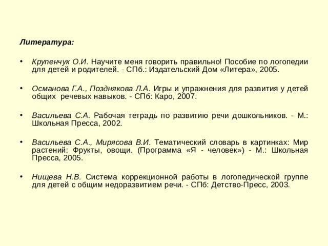 Литература:  Крупенчук О.И. Научите меня говорить правильно! Пособие по логопедии для детей и родителей. - СПб.: Издательский Дом «Литера», 2005.  Османова Г.А., Позднякова Л.А. Игры и упражнения для развития у детей общих речевых навыков. - СПб: Каро, 2007.  Васильева С.А. Рабочая тетрадь по развитию речи дошкольников. - М.: Школьная Пресса, 2002.  Васильева С.А., Мирясова В.И. Тематический словарь в картинках: Мир растений: Фрукты, овощи. (Программа «Я - человек») - М.: Школьная Пресса, 2005.  Нищева Н.В. Система коррекционной работы в логопедической группе для детей с общим недоразвитием речи. - СПб: Детство-Пресс, 2003. 