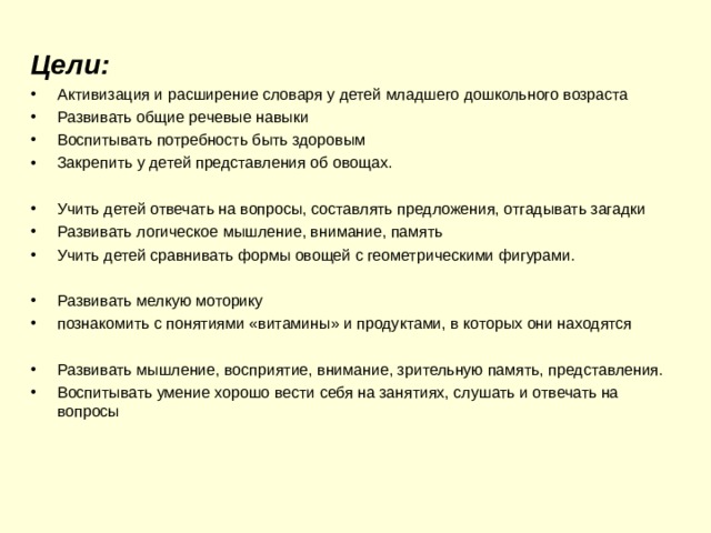 Цели: Активизация и расширение словаря у детей младшего дошкольного возраста Развивать общие речевые навыки Воспитывать потребность быть здоровым Закрепить у детей представления об овощах.  Учить детей отвечать на вопросы, составлять предложения, отгадывать загадки Развивать логическое мышление, внимание, память Учить детей сравнивать формы овощей с геометрическими фигурами.  Развивать мелкую моторику познакомить с понятиями «витамины» и продуктами, в которых они находятся  Развивать мышление, восприятие, внимание, зрительную память, представления. Воспитывать умение хорошо вести себя на занятиях, слушать и отвечать на вопросы 