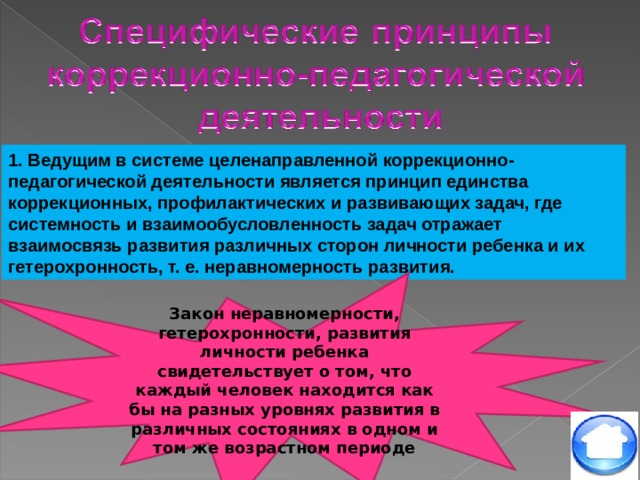 1. Ведущим в системе целенаправленной коррекционно-педагогической деятельности является принцип единства коррекционных, профилактических и развивающих задач, где системность и взаимообусловленность задач отражает взаимосвязь развития различных сторон личности ребенка и их гетерохронность, т. е. неравномерность развития. Закон неравномерности, гетерохронности, развития личности ребенка свидетельствует о том, что каждый человек находится как бы на разных уровнях развития в различных состояниях в одном и том же возрастном периоде 