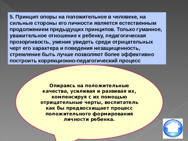 5. Принцип опоры на положительное в человеке, на сильные стороны его личности является естественным продолжением предыдущих принципов. Только гуманное, уважительное отношение к ребенку, педагогическая прозорливость, умение увидеть среди отрицательных черт его характера и поведения незащищенность, стремление быть лучше позволяют более эффективно построить коррекционно-педагогический процесс . Опираясь на положительные качества, усиливая и развивая их, компенсируя с их помощью отрицательные черты, воспитатель как бы предвосхищает процесс положительного формирования личности ребенка. 