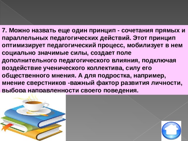 7. Можно назвать еще один принцип - сочетания прямых и параллельных педагогических действий. Этот принцип оптимизирует педагогический процесс, мобилизует в нем социально значимые силы, создает поле дополнительного педагогического влияния, подключая воздействие ученического коллектива, силу его общественного мнения. А для подростка, например, мнение сверстников -важный фактор развития личности, выбора направленности своего поведения. 