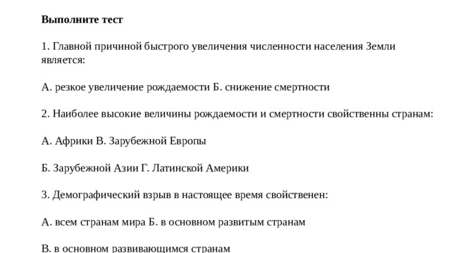 Выполните тест 1. Главной причиной быстрого увеличения численности населения Земли является: А. резкое увеличение рождаемости Б. снижение смертности 2. Наиболее высокие величины рождаемости и смертности свойственны странам: А. Африки В. Зарубежной Европы Б. Зарубежной Азии Г. Латинской Америки 3. Демографический взрыв в настоящее время свойственен: А. всем странам мира Б. в основном развитым странам В. в основном развивающимся странам 