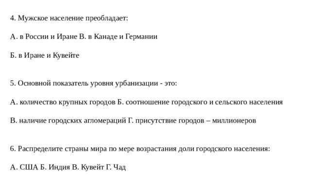 4. Мужское население преобладает: А. в России и Иране В. в Канаде и Германии Б. в Иране и Кувейте 5. Основной показатель уровня урбанизации - это: А. количество крупных городов Б. соотношение городского и сельского населения В. наличие городских агломераций Г. присутствие городов – миллионеров 6. Распределите страны мира по мере возрастания доли городского населения: А. США Б. Индия В. Кувейт Г. Чад 