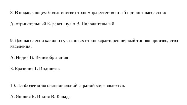 8. В подавляющем большинстве стран мира естественный прирост населения: А. отрицательный Б. равен нулю В. Положительный 9. Для населения каких из указанных стран характерен первый тип воспроизводства населения: А. Индия В. Великобритания Б. Бразилия Г. Индонезия 10. Наиболее многонациональной страной мира является: А. Япония Б. Индия В. Канада 