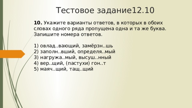 Тестовое задание12.10 10.  Укажите варианты ответов, в которых в обоих словах одного ряда пропущена одна и та же буква. Запишите номера ответов.   1) овлад..вающий, замёрзн..шь  2) заполн..вший, определя..мый  3) нагружа..мый, высуш..нный  4) вер..щий, (пастухи) гон..т  5) маяч..щий, тащ..щий 