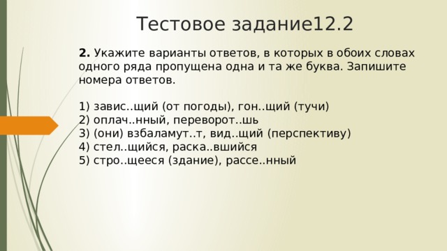 Тестовое задание12.2 2.  Укажите варианты ответов, в которых в обоих словах одного ряда пропущена одна и та же буква. Запишите номера ответов.   1) завис..щий (от погоды), гон..щий (тучи)  2) оплач..нный, переворот..шь  3) (они) взбаламут..т, вид..щий (перспективу)  4) стел..щийся, раска..вшийся  5) стро..щееся (здание), рассе..нный 