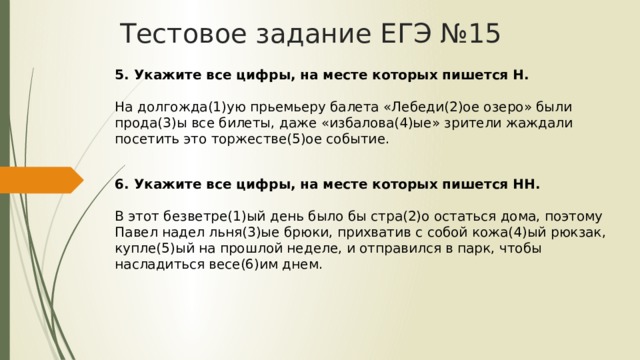 Тестовое задание ЕГЭ №15 5. Укажите все цифры, на месте которых пишется Н.    На долгожда(1)ую прьемьеру балета «Лебеди(2)ое озеро» были прода(3)ы все билеты, даже «избалова(4)ые» зрители жаждали посетить это торжестве(5)ое событие.   6. Укажите все цифры, на месте которых пишется НН.    В этот безветре(1)ый день было бы стра(2)о остаться дома, поэтому Павел надел льня(3)ые брюки, прихватив с собой кожа(4)ый рюкзак, купле(5)ый на прошлой неделе, и отправился в парк, чтобы насладиться весе(6)им днем.  