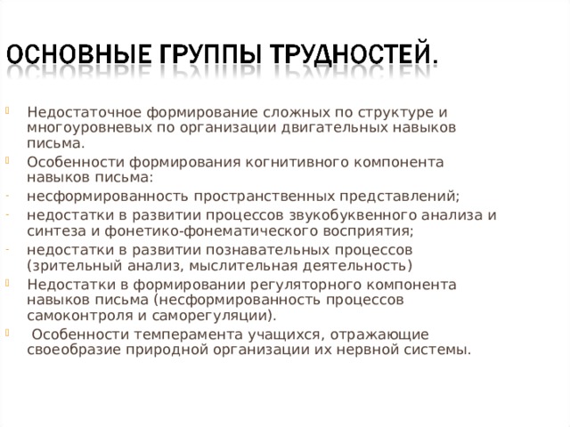 Недостаточное формирование сложных по структуре и многоуровневых по организации двигательных навыков письма. Особенности формирования когнитивного компонента навыков письма: несформированность пространственных представлений; недостатки в развитии процессов звукобуквенного анализа и синтеза и фонетико-фонематического восприятия; недостатки в развитии познавательных процессов (зрительный анализ, мыслительная деятельность) Недостатки в формировании регуляторного компонента навыков письма (несформированность процессов самоконтроля и саморегуляции).  Особенности темперамента учащихся, отражающие своеобразие природной организации их нервной системы. 