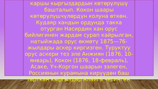 Ушул кырдаалда Кокон бийлигине каршы кыргыздардын көтөрүлүшү башталып. Кокон шаары көтөрүлүшчүлөрдүн колуна өткөн. Кудаяр хандын ордунда такка отурган Насирдин хан орус бийлигинен жардам сурап кайрылган, натыйжада орус өкмөтү 1875—76-жылдары аскер киргизген. Туруктуу орус аскери тез эле Анжиян (1876, 10-январь), Кокон (1876, 18-февраль), Асаке, Үч-Коргон шаарын ээлеген, Россиянын курамына кирүүдөн баш тарткан кыргыздар Алайга чегинген . 