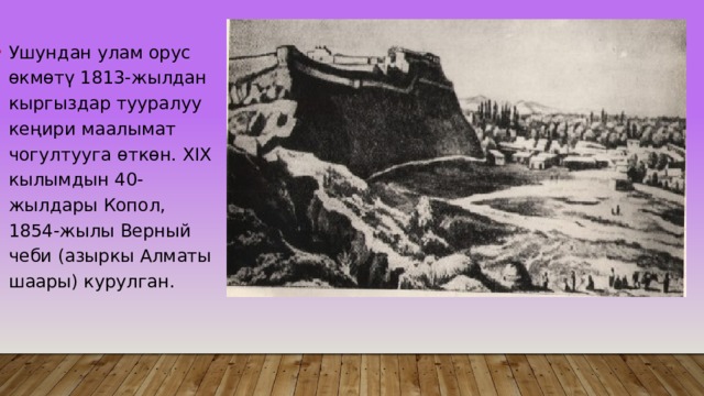 Ушундан улам орус өкмөтү 1813-жылдан кыргыздар тууралуу кеңири маалымат чогултууга өткөн. XIX кылымдын 40-жылдары Копол, 1854-жылы Верный чеби (азыркы Алматы шаары) курулган. 