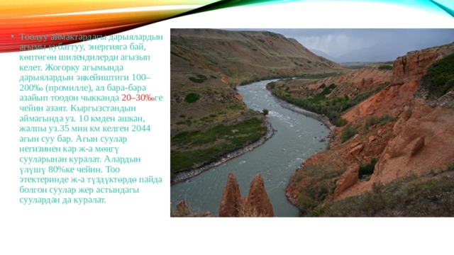 Тоолуу аймактардагы дарыялардын агымы кубаттуу, энергияга бай, көптөгөн шилендилерди агызып келет. Жогорку агымында дарыялардын эңкейиштиги 100–200‰ (промилле), ал бара-бара азайып тоодон чыкканда 20–30‰ ге чейин азаят. Кыргызстандын аймагында уз. 10 кмден ашкан, жалпы уз.35 миң км келген 2044 агын суу бар. Агын суулар негизинен кар ж-а мөңгү сууларынан куралат. Алардын үлүшү 80%ке чейин. Тоо этектеринде ж-а түздүктөрдө пайда болгон суулар жер астындагы суулардан да куралат. 