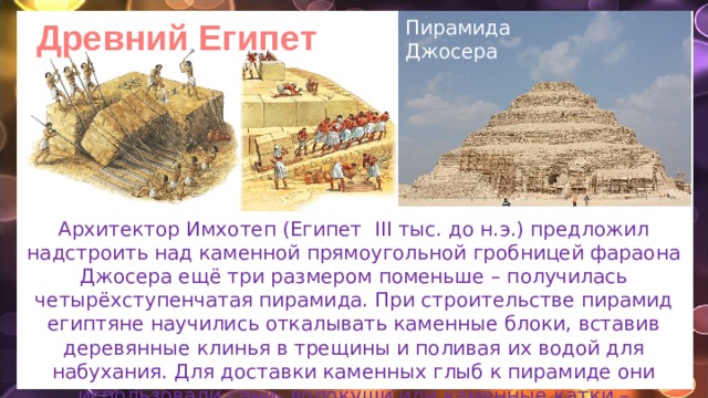 Древний Египет Пирамида Джосера Архитектор Имхотеп (Египет III тыс. до н.э.) предложил надстроить над каменной прямоугольной гробницей фараона Джосера ещё три размером поменьше – получилась четырёхступенчатая пирамида. При строительстве пирамид египтяне научились откалывать каменные блоки, вставив деревянные клинья в трещины и поливая их водой для набухания. Для доставки каменных глыб к пирамиде они использовали сани- волокуши или каменные катки –цилиндры. 