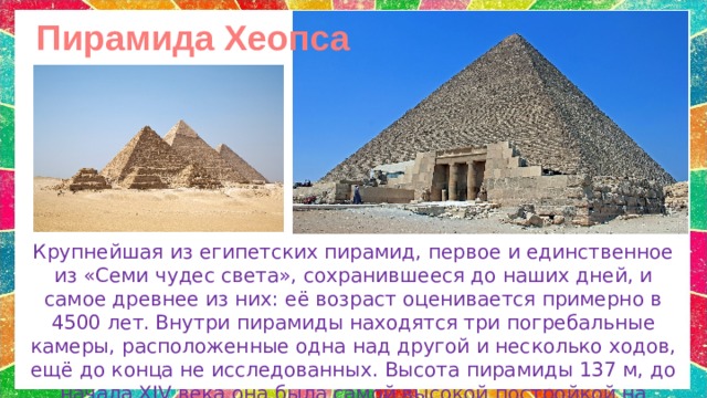 Пирамида Хеопса Крупнейшая из египетских пирамид, первое и единственное из «Семи чудес света», сохранившееся до наших дней, и самое древнее из них: её возраст оценивается примерно в 4500 лет.  Внутри пирамиды находятся три погребальные камеры, расположенные одна над другой и несколько ходов, ещё до конца не исследованных. Высота пирамиды 137 м, до начала XIV века она была самой высокой постройкой на Земле. 