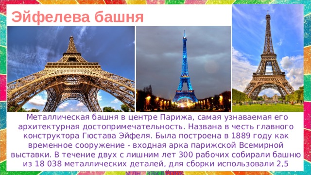 Эйфелева башня   Металлическая башня в центре Парижа, самая узнаваемая его архитектурная достопримечательность. Названа в честь главного конструктора Гюстава Эйфеля.  Была построена в 1889 году как временное сооружение - входная арка парижской Всемирной выставки.  В течение двух с лишним лет 300 рабочих собирали башню из 18 038 металлических деталей, для сборки использовали 2,5 млн. заклёпок. 