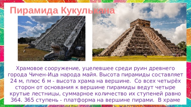 Пирамида Кукулькана Храмовое сооружение, уцелевшее среди руин древнего города Чичен-Ица народа майя.  Высота пирамиды составляет 24 м, плюс 6 м - высота храма на вершине.   Со всех четырёх сторон от основания к вершине пирамиды ведут четыре крутые лестницы, суммарное количество их ступеней равно 364. 365 ступень - платформа на вершине пирами.  В храме на вершине пирамиды совершались жертвоприношения. 