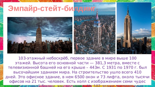 Эмпайр-стейт-билдинг 103-этажный небоскрёб, первое здание в мире выше 100 этажей. Высота его основной части — 381,3 метра, вместе с телевизионной башней на его крыше – 443м. С 1931 по 1970 г. был высочайшим зданием мира. На строительство ушло всего 410 дней. Это офисное здание, в  нем 6500 окон и 73 лифта, около тысячи офисов на 21 тыс. человек. Есть холл с изображением семи чудес света и самой башни, как восьмого.  На 102 этаже расположена смотровая площадка. 